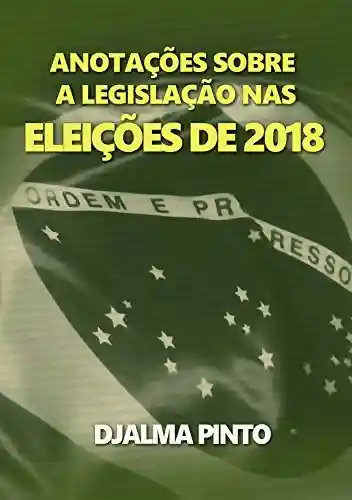 ANOTAÇÕES SOBRE A LEGISLAÇÃO NAS ELEIÇÕES DE 2018 - Djalma Pinto