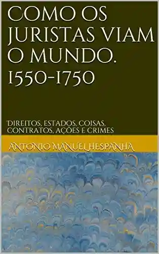 Como os juristas viam o mundo. 1550-1750: Direitos, estados, coisas, contratos, ações e crimes - António Manuel Hespanha