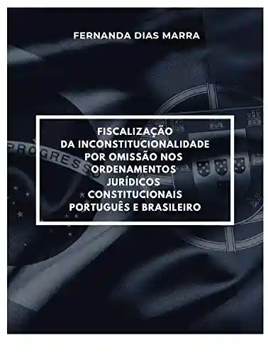 Fiscalização da Inconstitucionalidade por Omissão nos Ordenamentos Jurídicos Constitucionais Português e Brasileiro - Fernanda Dias Marra