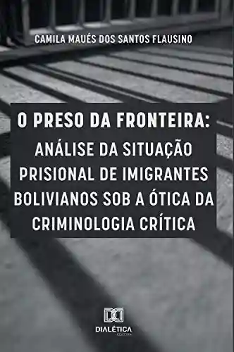 O preso da fronteira: análise da situação prisional de imigrantes bolivianos sob a ótica da criminologia crítica - Camila Maués dos Santos Flausino