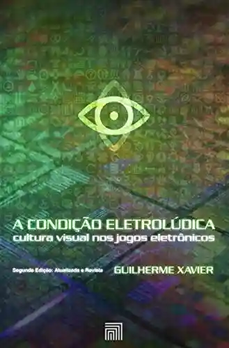 A Condição Eletrolúdica: cultura visual nos jogos eletrônicos (Segunda Edição: Atualizada e Revista) - Guilherme Xavier