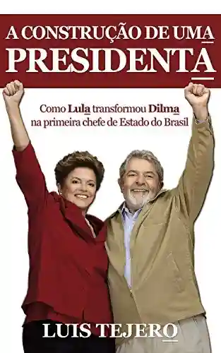 Livro Baixar: A construção de uma presidenta: Como Lula transformou Dilma na primeira chefe de Estado do Brasil