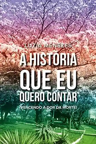 A história que eu quero contar: vencendo a dor da morte - Luzia Menezes