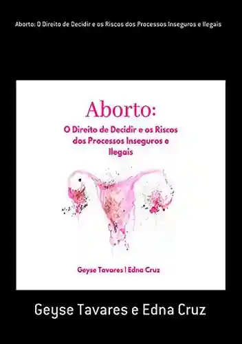 Aborto: O Direito De Decidir E Os Riscos Dos Processos Inseguros E Ilegais - Geyse Tavares E Edna Cruz