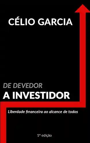 De Devedor a Investidor: Liberdade Financeira ao Alcance de Todos - Célio Garcia