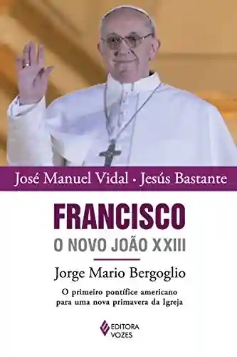 Livro Baixar: Francisco, o novo João XXIII: Jorge Mario Bergoglio: O primeiro pontífice americano para uma nova primavera da Igreja