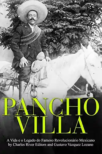 Pancho Villa: A Vida e o Legado do Famoso Revolucionário Mexicano - Charles River Editors