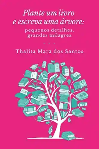 Plante um livro e escreva uma árvore: pequenos detalhes, grandes milagres - Thalita Mara dos Santos