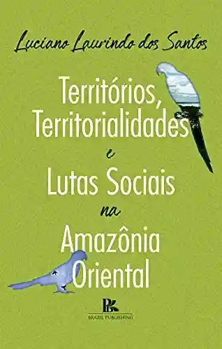 Territórios, territorialidades e lutas sociais na Amazônia oriental - Luciano Laurindo dos Santos