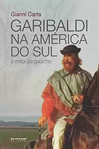Garibaldi na América do Sul: O mito do gaúcho - Gianni Carta