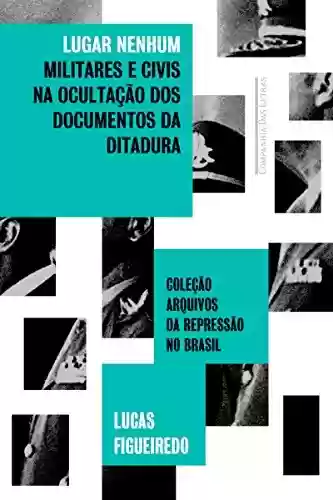 Livro Baixar: Lugar nenhum: Militares e civis na ocultação dos documentos da ditadura (Coleção arquivos da repressão no Brasil)