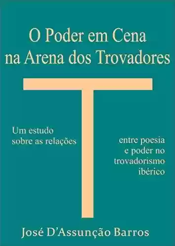 O Poder em Cena na Arena dos Trovadores: um estudo sobre as relações entre poesia e poder no trovadorismo ibérico - José D’Assunção Barros