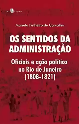 Os Sentidos da Administração: Oficiais e Ação Política no Rio de Janeiro (1808-1821) - Marieta Pinheiro de Carvalho