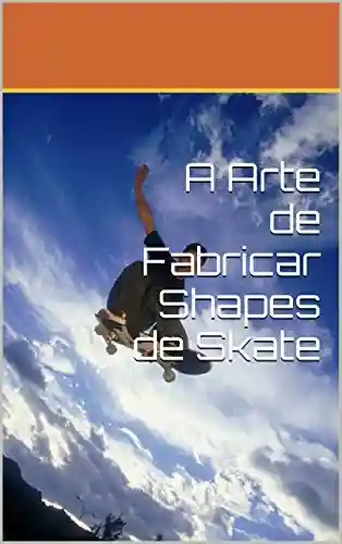 A Arte de Fabricar Shapes de Skate - Luiz Henrique Mazini Aguiar