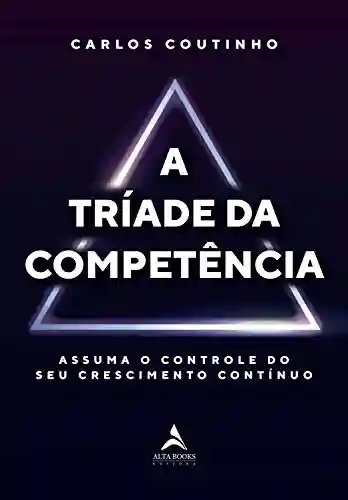 A Tríade da Competência: Assuma o Controle do seu Crescimento Contínuo - Carlos Coutinho Fernandes Júnior