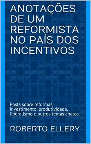 Livro Baixar: Anotações de um Reformista no País dos Incentivos: Posts sobre reformas, investimento, produtividade, liberalismo e outros temas chatos.