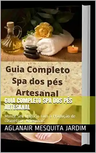 Livro Baixar: Guia Completo Spa dos Pés Artesanal: Monte Seu Negocio com a Produção de cosméticos Artesanais