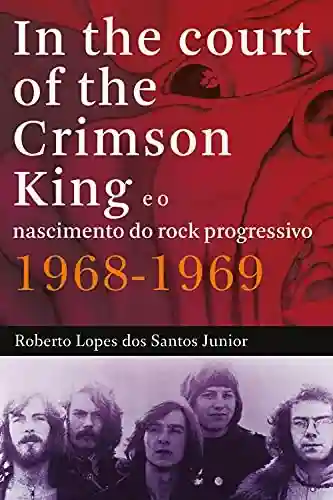 In The Court of The Crimson King: e o nascimento do rock progressivo 1968-1969 - Roberto Lopes dos Santos Junior