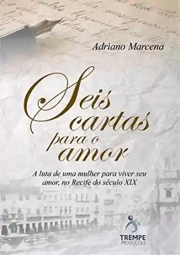 Seis Cartas Para o Amor: A luta de uma mulher para viver seu amor, no Recife do seculo 19 - Adriano Marcena