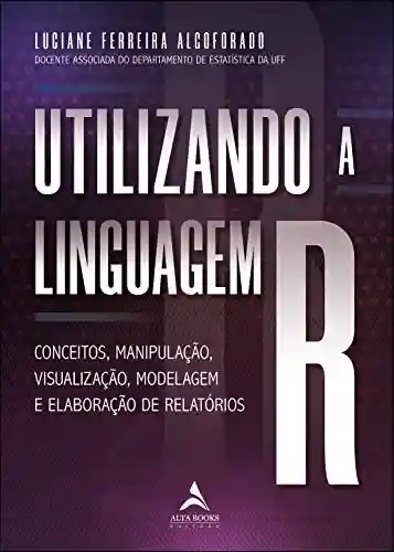 Utilizando A Linguagem R: Conceitos, manipulação, visualização, modelagem e elaboração de relatórios. - Luciane Ferreira Alcoforado