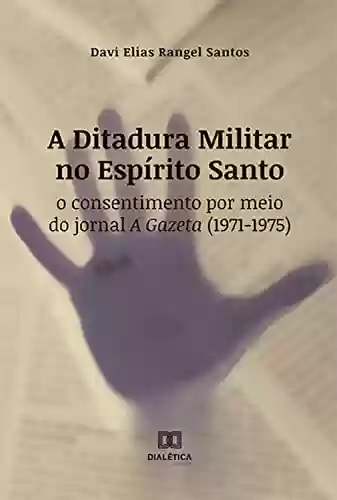 Livro Baixar: A Ditadura Militar no Espírito Santo: o consentimento por meio do jornal A Gazeta (1971-1975)