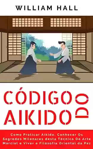 Código Do Aikido: Como Praticar Aikido, Conhecer Os Segredos Milenares Desta Técnica De Arte Marcial E Viver A Filosofia Oriental Da Paz - William Hall