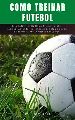 Livro Baixar: Como Treinar Futebol: Guia Definitivo De Como Treinar Futebol Sozinho, Aprender Estratégias Simples De Jogo E Ser Um Atleta Completo Em Campo