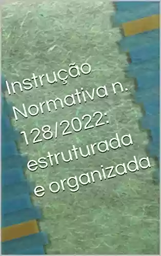 Instrução Normativa n. 128/2022: estruturada e organizada - LUIZ F MELO