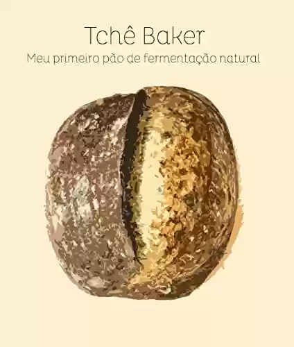Livro Baixar: Tchê Baker - Meu Primeiro Pão de Fermentação Natural: Encurtando os caminhos para que você acerte seu pão, feito com seu próprio levain, sem sofrimentos!