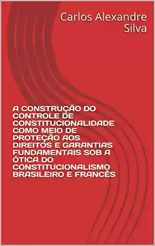 A CONSTRUÇÃO DO CONTROLE DE CONSTITUCIONALIDADE COMO MEIO DE PROTEÇÃO AOS DIREITOS E GARANTIAS FUNDAMENTAIS SOB A ÓTICA DO CONSTITUCIONALISMO BRASILEIRO E FRANCÊS - Carlos Alexandre Silva