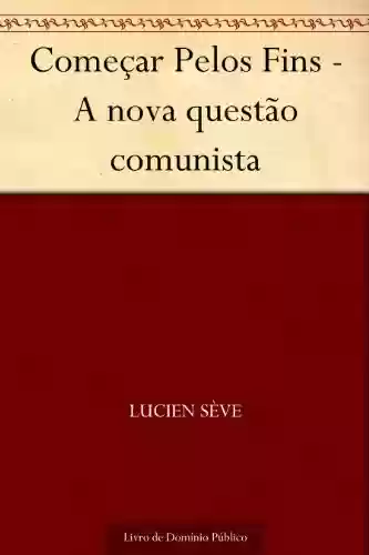 Começar Pelos Fins – A nova questão comunista - Lucien Sève