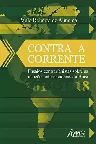 Contra a Corrente: Ensaios Contrarianistas sobre as Relações Internacionais do Brasil 2014-2018 - Paulo Roberto de Almeida