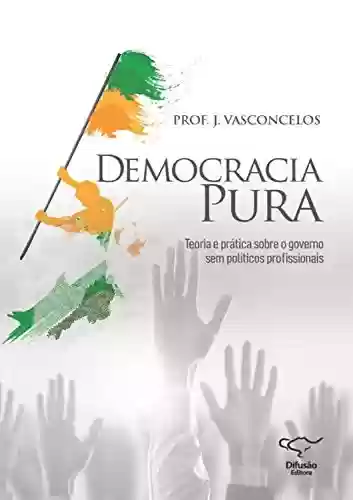Democracia Pura: teoria e prática sobre o governo sem políticos profissionais - José Vasconcelos