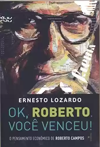 Ok, Roberto. Você venceu!: O pensamento econômico de Roberto Campos - Ernesto Lozardo