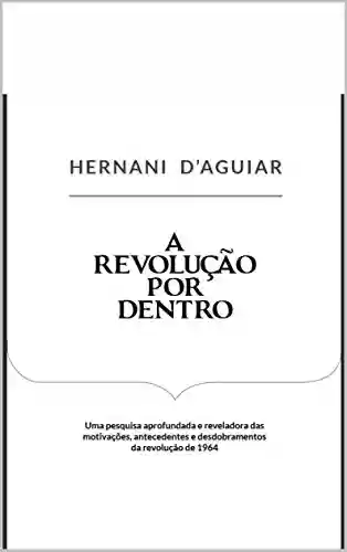 A Revolução por Dentro: Uma pesquisa aprofundada e reveladora das motivações, antecedentes e desdobramentos da revolução de 1964 - Hernani d’Aguiar