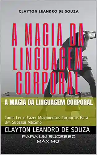 A Magia da Linguagem Corporal: Como Ler e Fazer Movimentos Corporais Para Um Sucesso Máximo - Clayton Leandro de Souza