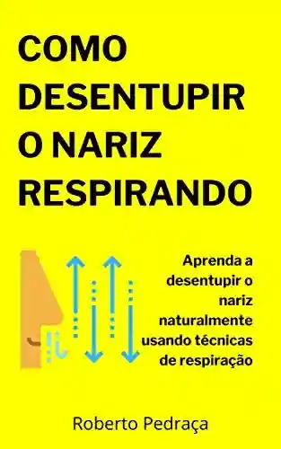 Como Desentupir O Nariz Respirando: Aprenda a desentupir o nariz naturalmente usando técnicas de respiração - Roberto Pedraça