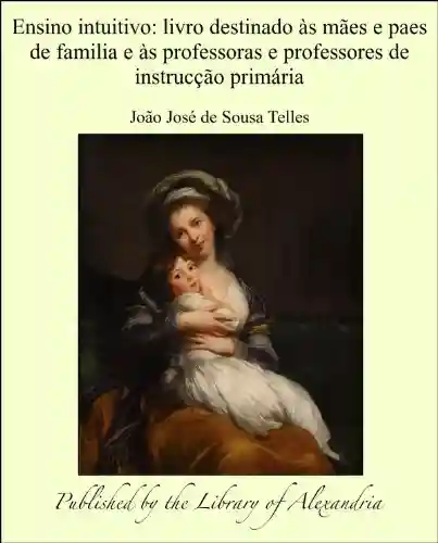 Ensino intuitivo: Livro destinado às mães e paes de familia e às professoras e professores de instrucção primária - João José de Sousa Telles