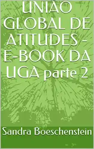 UNIÃO GLOBAL DE ATITUDES – E-BOOK DA UGA parte 2 (Atitudes para um MUNDO MELHOR de se VIVER.) - Sandra Boeschenstein