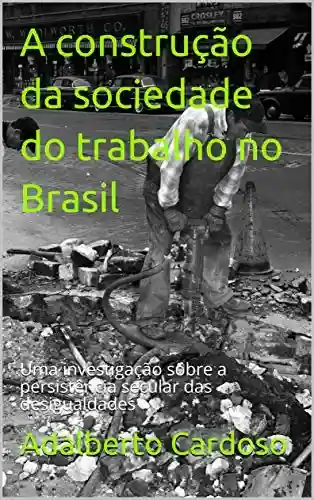 A construção da sociedade do trabalho no Brasil: Uma investigação sobre a persistência secular das desigualdades - Adalberto Cardoso