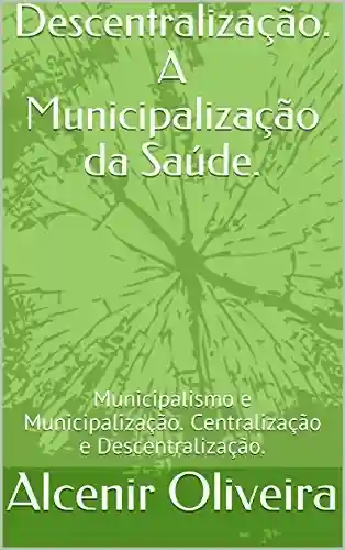 Descentralização. A Municipalização da Saúde.: Municipalismo e Municipalização. Centralização e Descentralização. - Alcenir Oliveira
