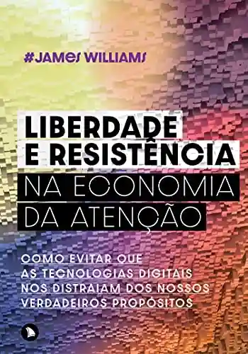 Liberdade e resistência na economia da atenção: Como evitar que as tecnologias digitais nos distraiam dos nossos verdadeiros propósitos - James Williams