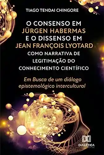 Livro Baixar: O Consenso em Jürgen Habermas e o Dissenso em Jean François Lyotard como Narrativa de Legitimação do Conhecimento Científico: Em Busca de um diálogo epistemológico intercultural