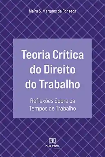 Teoria Crítica do Direito do Trabalho: reflexões sobre os tempos de trabalho - Maíra Silva Marques da Fonseca