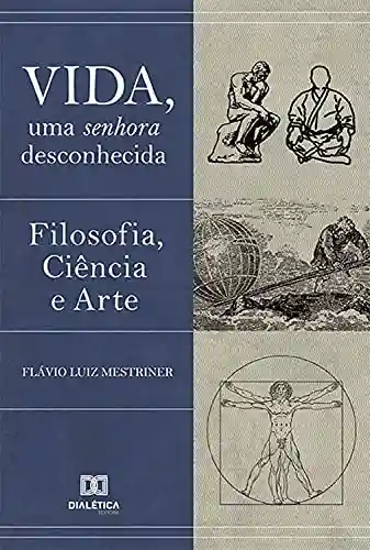 Vida, uma Senhora Desconhecida: Filosofia, Ciência e Arte - Flávio Luiz Mestriner