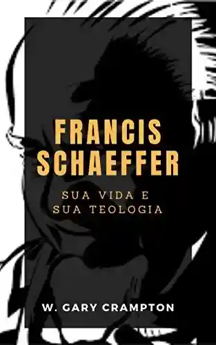 Francis Schaeffer: Sua vida e sua teologia - W. Gary Crampton