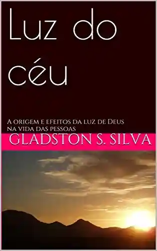 Luz do céu: A origem e efeitos da luz de Deus na vida das pessoas - Gladston s. Silva