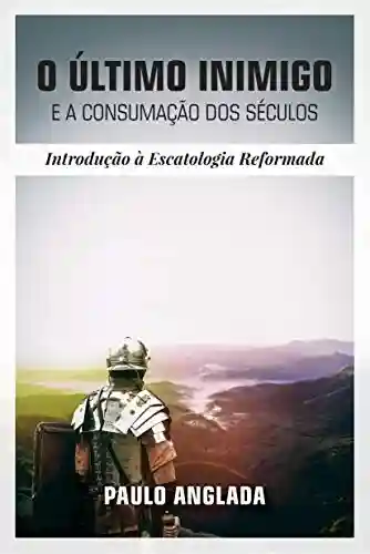 O Último Inimigo e a Consumação dos Séculos: Introdução à Escatologia Reformada - Paulo Anglada