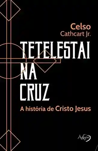 Tetelestai na cuz: A história de Cristo Jesus - Celso Cathcart Jr.