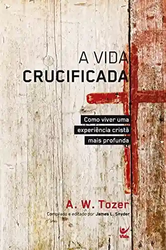 Vida Crucificada, A – Como viver uma experiência cristã mais profunda - A. W. Tozer